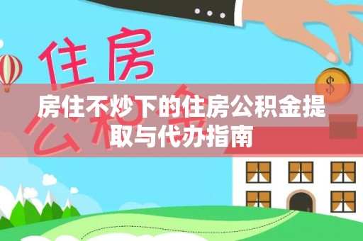 庐阳房住不炒下的住房公积金提取与代办指南